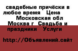 свадебные причёски в любое время › Цена ­ 2 000 - Московская обл., Москва г. Свадьба и праздники » Услуги   